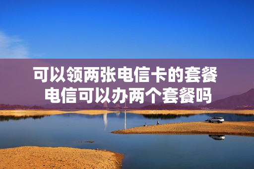 可以领两张电信卡的套餐 电信可以办两个套餐吗