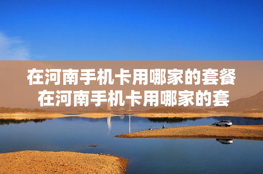 在河南手机卡用哪家的套餐 在河南手机卡用哪家的套餐好