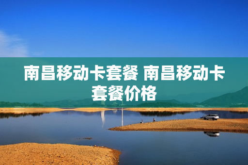 南昌移动卡套餐 南昌移动卡套餐价格