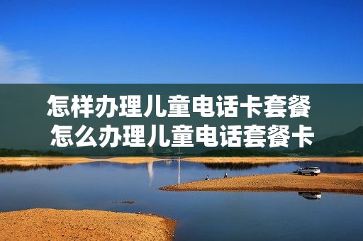怎样办理儿童电话卡套餐 怎么办理儿童电话套餐卡