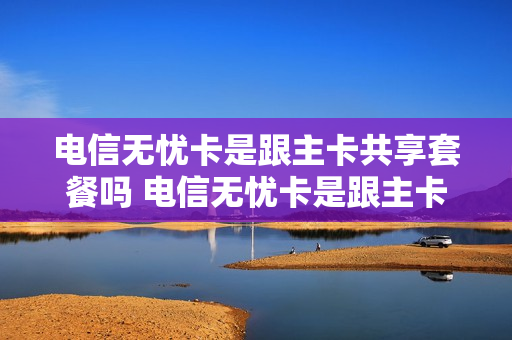 电信无忧卡是跟主卡共享套餐吗 电信无忧卡是跟主卡共享套餐吗怎么收费