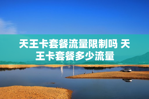 天王卡套餐流量限制吗 天王卡套餐多少流量