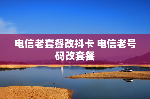 电信老套餐改抖卡 电信老号码改套餐