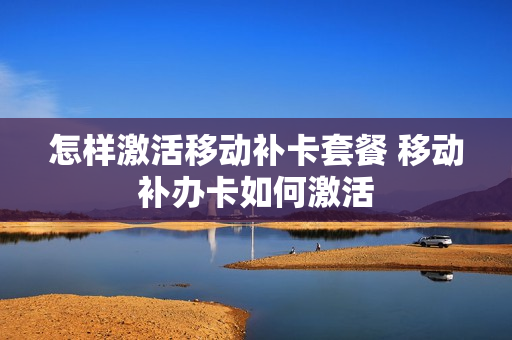 怎样激活移动补卡套餐 移动补办卡如何激活