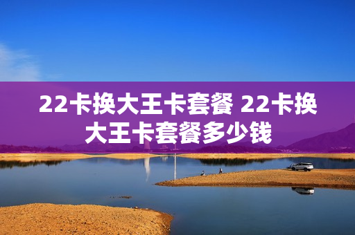 22卡换大王卡套餐 22卡换大王卡套餐多少钱