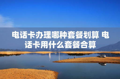电话卡办理哪种套餐划算 电话卡用什么套餐合算