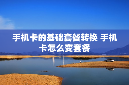 手机卡的基础套餐转换 手机卡怎么变套餐