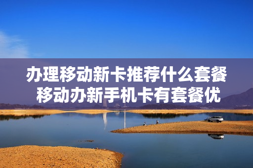 办理移动新卡推荐什么套餐 移动办新手机卡有套餐优惠吗