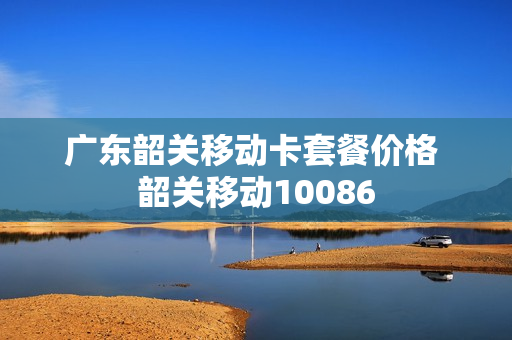 广东韶关移动卡套餐价格 韶关移动10086
