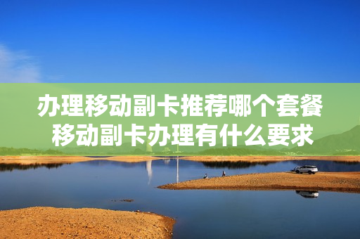 办理移动副卡推荐哪个套餐 移动副卡办理有什么要求