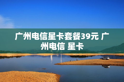 广州电信星卡套餐39元 广州电信 星卡