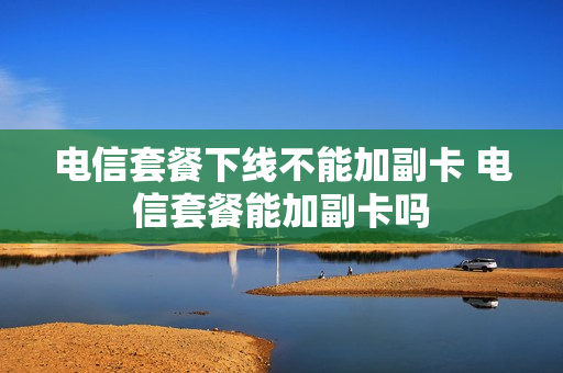 电信套餐下线不能加副卡 电信套餐能加副卡吗