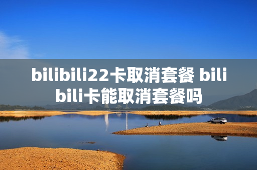 bilibili22卡取消套餐 bilibili卡能取消套餐吗