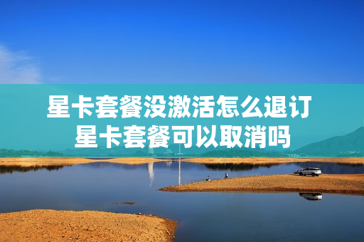 星卡套餐没激活怎么退订 星卡套餐可以取消吗