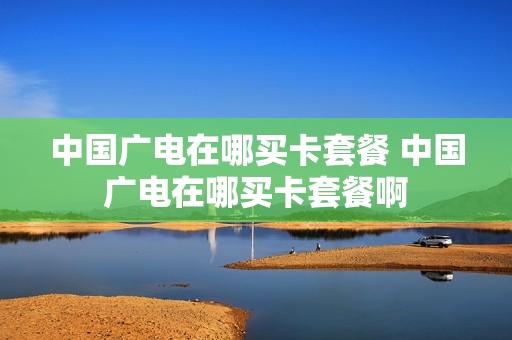 中国广电在哪买卡套餐 中国广电在哪买卡套餐啊