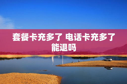 套餐卡充多了 电话卡充多了能退吗