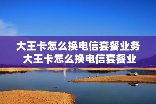 大王卡怎么换电信套餐业务 大王卡怎么换电信套餐业务呢