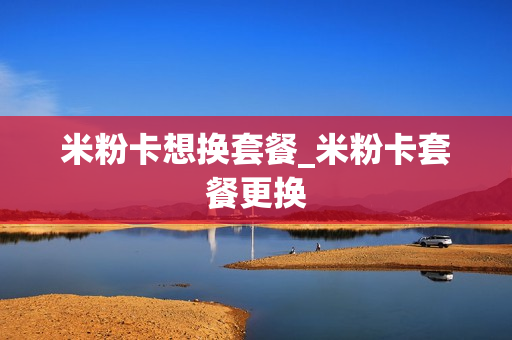 米粉卡想换套餐_米粉卡套餐更换