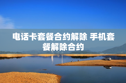 电话卡套餐合约解除 手机套餐解除合约