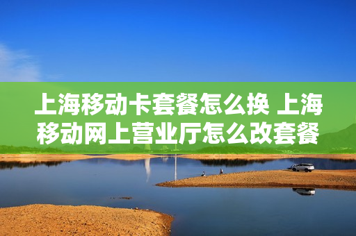上海移动卡套餐怎么换 上海移动网上营业厅怎么改套餐