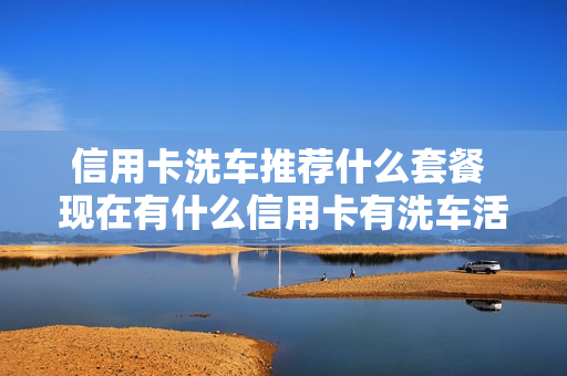 信用卡洗车推荐什么套餐 现在有什么信用卡有洗车活动