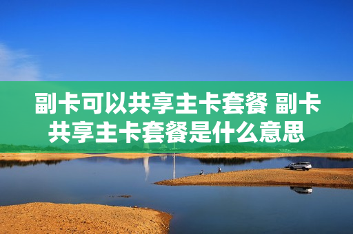 副卡可以共享主卡套餐 副卡共享主卡套餐是什么意思