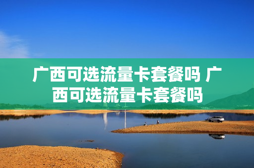 广西可选流量卡套餐吗 广西可选流量卡套餐吗