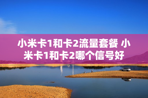 小米卡1和卡2流量套餐 小米卡1和卡2哪个信号好