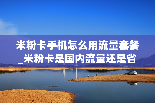 米粉卡手机怎么用流量套餐_米粉卡是国内流量还是省内流量