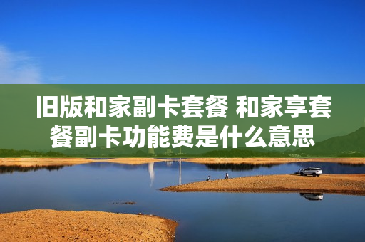 旧版和家副卡套餐 和家享套餐副卡功能费是什么意思