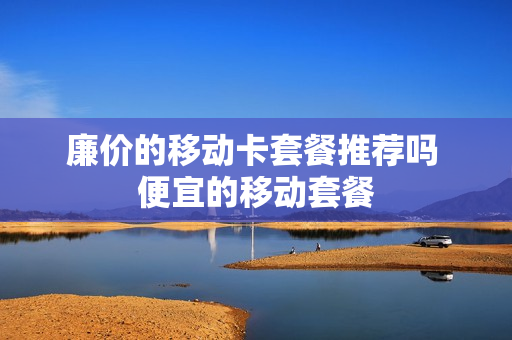 廉价的移动卡套餐推荐吗 便宜的移动套餐