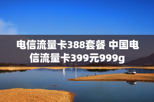 电信流量卡388套餐 中国电信流量卡399元999g