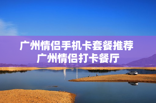 广州情侣手机卡套餐推荐 广州情侣打卡餐厅
