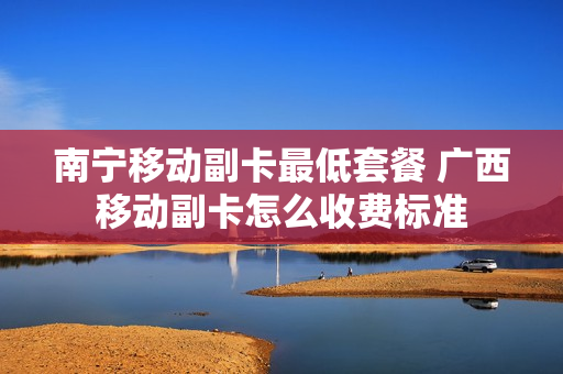 南宁移动副卡最低套餐 广西移动副卡怎么收费标准