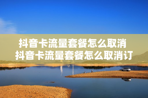 抖音卡流量套餐怎么取消 抖音卡流量套餐怎么取消订单