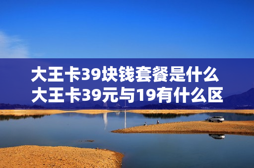 大王卡39块钱套餐是什么 大王卡39元与19有什么区别