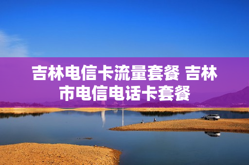 吉林电信卡流量套餐 吉林市电信电话卡套餐