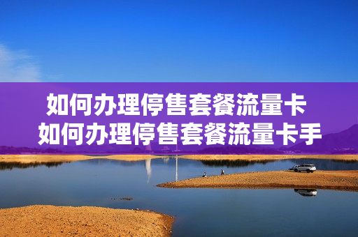 如何办理停售套餐流量卡 如何办理停售套餐流量卡手续