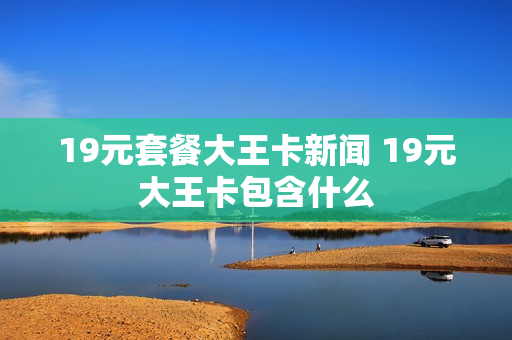 19元套餐大王卡新闻 19元大王卡包含什么