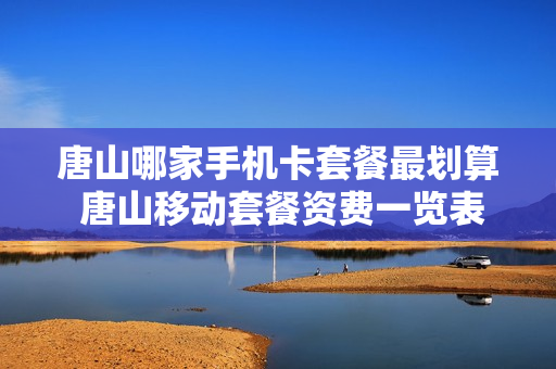 唐山哪家手机卡套餐最划算 唐山移动套餐资费一览表