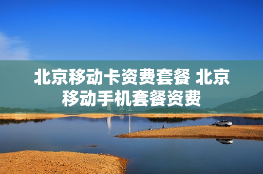 北京移动卡资费套餐 北京移动手机套餐资费