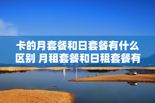 卡的月套餐和日套餐有什么区别 月租套餐和日租套餐有什么区别