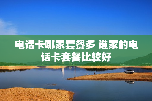 电话卡哪家套餐多 谁家的电话卡套餐比较好