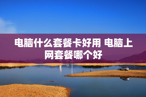 电脑什么套餐卡好用 电脑上网套餐哪个好