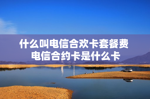 什么叫电信合欢卡套餐费 电信合约卡是什么卡