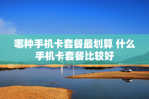 哪种手机卡套餐最划算 什么手机卡套餐比较好