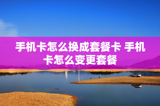 手机卡怎么换成套餐卡 手机卡怎么变更套餐