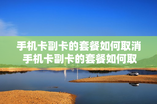 手机卡副卡的套餐如何取消 手机卡副卡的套餐如何取消业务