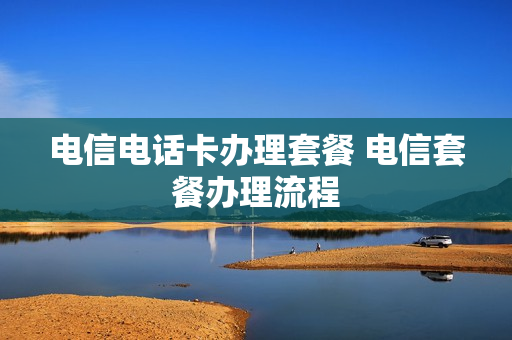电信电话卡办理套餐 电信套餐办理流程