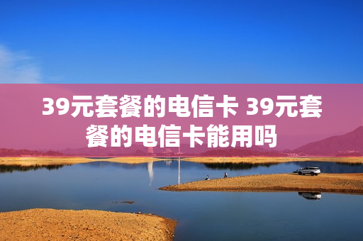 39元套餐的电信卡 39元套餐的电信卡能用吗